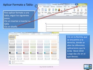 Aplicar Formato a Tabla:         1
                                                                         2


Para aplicar formato a una
tabla, seguir los siguientes
pasos.
Clic en insertar e insertar La
tabla
Clic en diseño



                                                               Clic en la flechita que
                                                               se encuentra a la
                                                               derecha, donde se
                                                               abre las diferentes
                                                               aplicaciones que le
                                                               brida Word 2010
                                                               Luego das clic en el
                                                               que deseas.



                                     Ing. Danilo Castillo M.                        43
 