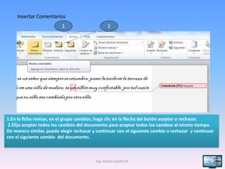 Insertar Comentarios
                          1                       2




1.En la ficha revisar, en el grupo cambios, haga clic en la flecha del botón aceptar o rechazar.
 2.Elija aceptar todos los cambios del documento para aceptar todos los cambios al mismo tiempo.
De manera similar, puede elegir rechazar y continuar con el siguiente cambio o rechazar y continuar
con el siguiente cambio del documento.



                                          Ing. Danilo Castillo M.                               44
 