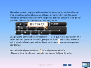 Al escribir un texto hay que teclearlo sin más. Observarás que los saltos de
línea se realizan automáticamente al llegar al margen derecho. Si quieres
realizar un cambio de línea de forma explícita, deberás utilizar la tecla INTRO
(también se llama ENTER o retorno de carro). Intro




Una pequeña barra vertical parpadeante es la que marca tu posición en el
texto. Se llama punto de inserción, porque allí donde esté situada es donde
se introducirá el texto que teclees. Observarás que va avanzando según vas
escribiendo.

No confundas el punto de inserción con el puntero del ratón.
- El cursor tiene esta forma cuando está dentro del área de texto,




                                Ing. Danilo Castillo M.                           5
 