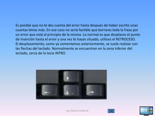 Es posible que no te des cuenta del error hasta después de haber escrito unas
cuantas letras más. En ese caso no sería factible que borraras toda la frase por
un error que está al principio de la misma. Lo normal es que desplaces el punto
de inserción hasta el error y una vez te hayas situado, utilices el RETROCESO.
El desplazamiento, como ya comentamos anteriormente, se suele realizar con
las flechas del teclado. Normalmente se encuentran en la zona inferior del
teclado, cerca de la tecla INTRO.




                                Ing. Danilo Castillo M.                            7
 