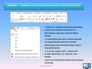 Habilidad 2. Establecer el interlineado y el espaciado en un párrafo de Word




                                          1. Haga clic en las flechas que apuntan hacia abajo
                                          o hacia arriba de Anterior y Posterior en la
                                          ficha Sangría y espacio del cuadro de diálogo
                                          Párrafo.
                                          2. Puede también hacer clic en el botón Espaciado
                                          en el grupo Párrafo y utilizar los comandos
                                          Quitar espacio antes del párrafo y Quitar espacio
                                          después del párrafo.
                                          3. Si no hay espacio antes o después del
                                          párrafo seleccionado, los comandos serán
                                          Agregar
                                          espacio antes del párrafo y Agregar espacio después
                                          del párrafo.
                                 Ing. Danilo Castillo M.                                        8
 