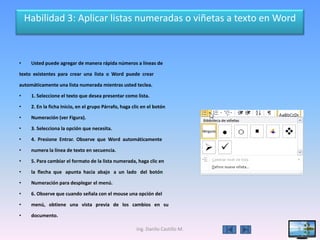 Habilidad 3: Aplicar listas numeradas o viñetas a texto en Word



•    Usted puede agregar de manera rápida números a líneas de

texto existentes para crear una lista o Word puede crear

automáticamente una lista numerada mientras usted teclea.

•    1. Seleccione el texto que desea presentar como lista.

•    2. En la ficha Inicio, en el grupo Párrafo, haga clic en el botón

•    Numeración (ver Figura).

•    3. Selecciona la opción que necesita.

•    4. Presione Entrar. Observe que Word automáticamente

•    numera la línea de texto en secuencia.

•    5. Para cambiar el formato de la lista numerada, haga clic en

•    la flecha que apunta hacia abajo a un lado del botón

•    Numeración para desplegar el menú.

•    6. Observe que cuando señala con el mouse una opción del

•    menú, obtiene una vista previa de los cambios en su

•    documento.

                                                        Ing. Danilo Castillo M.   9
 