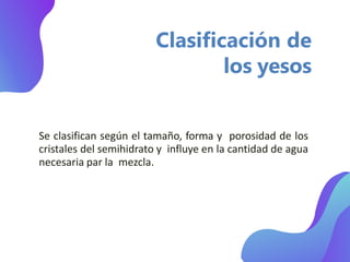 Clasificación de
los yesos
Se clasifican según el tamaño, forma y porosidad de los
cristales del semihidrato y influye en la cantidad de agua
necesaria par la mezcla.
 