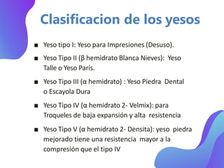 Clasificacion de los yesos
■ Yeso tipo I: Yeso para Impresiones (Desuso).
■ Yeso Tipo II (β hemidrato Blanca Nieves): Yeso
Talle o Yeso París.
■ Yeso Tipo III (α hemidrato) : Yeso Piedra Dental
o Escayola Dura
■ Yeso Tipo IV (α hemidrato 2- Velmix): para
Troqueles de baja expansión y alta resistencia
■ Yeso Tipo V (α hemidrato 2- Densita): yeso piedra
mejorado tiene una resistencia mayor a la
compresión que el tipo IV
 