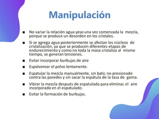 ■ No variar la relación agua yeso una vez comenzada la mezcla,
porque se produce un desorden en los cristales.
■ Si se agrega agua posteriormente se afectan los núcleos de
cristalización, ya que se producen diferentes etapas de
endurecimiento y como no toda la masa cristaliza al mismo
tiempo, se generan tensiones.
■ Evitar incorporar burbujas de aire
■ Espolvorear el polvo lentamente.
■ Espatular la mezcla manualmente, sin batir, no presionado
contra las paredes y sin sacar la espátula de la tasa de goma.
■ Vibrar la mezcla después de espatulada para eliminar, el aire
incorporado en el espatulado.
■ Evitar la formación de burbujas.
Manipulación
 