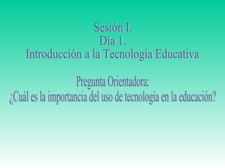 Sesión I.  Día 1. Introducción a la Tecnología Educativa Pregunta Orientadora:  ¿Cuál es la importancia del uso de tecnología en la educación? 