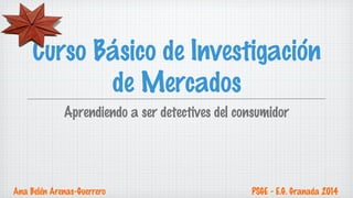 Curso Básico de Investigación 
de Mercados 
Aprendiendo a ser detectives del consumidor 
Ana Belén Arenas-Guerrero PSGE - E.G. Granada 2014 
 