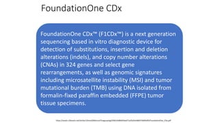 FoundationOne CDx
FoundationOne CDx™ (F1CDx™) is a next generation
sequencing based in vitro diagnostic device for
detection of substitutions, insertion and deletion
alterations (indels), and copy number alterations
(CNAs) in 324 genes and select gene
rearrangements, as well as genomic signatures
including microsatellite instability (MSI) and tumor
mutational burden (TMB) using DNA isolated from
formalin-fixed paraffin embedded (FFPE) tumor
tissue specimens.
https://assets.ctfassets.net/vhribv12lmne/6Rt6csmCPuaguuqmgi2iY8/e3a9b0456ed71a55d2e4480374695d95/FoundationOne_CDx.pdf
 