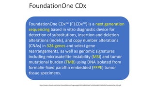 FoundationOne CDx
FoundationOne CDx™ (F1CDx™) is a next generation
sequencing based in vitro diagnostic device for
detection of substitutions, insertion and deletion
alterations (indels), and copy number alterations
(CNAs) in 324 genes and select gene
rearrangements, as well as genomic signatures
including microsatellite instability (MSI) and tumor
mutational burden (TMB) using DNA isolated from
formalin-fixed paraffin embedded (FFPE) tumor
tissue specimens.
https://assets.ctfassets.net/vhribv12lmne/6Rt6csmCPuaguuqmgi2iY8/e3a9b0456ed71a55d2e4480374695d95/FoundationOne_CDx.pdf
 
