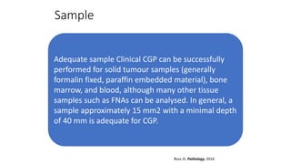 Sample
Adequate sample Clinical CGP can be successfully
performed for solid tumour samples (generally
formalin fixed, paraffin embedded material), bone
marrow, and blood, although many other tissue
samples such as FNAs can be analysed. In general, a
sample approximately 15 mm2 with a minimal depth
of 40 mm is adequate for CGP.
Ross JS. Pathology, 2016
 