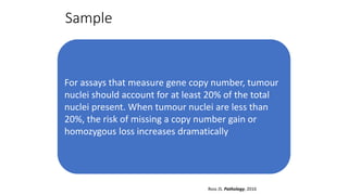 Sample
For assays that measure gene copy number, tumour
nuclei should account for at least 20% of the total
nuclei present. When tumour nuclei are less than
20%, the risk of missing a copy number gain or
homozygous loss increases dramatically
Ross JS. Pathology, 2016
 