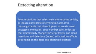 Detecting alteration
Point mutations that selectively alter enzyme activity
or induce early protein termination, genomic
rearrangements that disrupt genes or create novel
oncogenic molecules, copy number gains or losses
that dramatically change transcript levels, and small
insertions and deletions (indels) with various effects
depending on the gene and alteration location
Ross JS. Pathology, 2016
 
