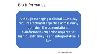 Bio-informatics
Although managing a clinical CGP assay
requires technical expertise across many
domains, the computational
bioinformatics expertise required for
high-quality analysis and interpretation is
key
Ross JS. Pathology, 2016
 