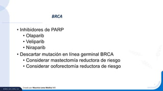 • Inhibidores de PARP
• Olaparib
• Veliparib
• Niraparib
• Descartar mutación en línea germinal BRCA
• Considerar mastectomía reductora de riesgo
• Considerar ooforectomía reductora de riesgo
BRCA
Creado por Mauricio Lema Medina MD
 