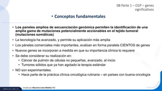08 Parte 1 – CGP – genes
significativos
• Los paneles amplios de secuenciación genómica permiten la identificación de una
amplia gama de mutaciones potencialmente accionables en el tejido tumoral
(mutaciones somáticas)
• La tecnología ha avanzado, y permite su aplicación más amplia
• Los páneles comerciales más importantes, evalúan en forma paralela CIENTOS de genes
• Nuevos genes se incorporan a medida en que su importancia clínica lo requiere
• Se debe considerar su realización en:
• Cáncer de pulmón de células no pequeñas, avanzado, al inicio
• Tumores sólidos que ya han agotado la terapia estándar
• NO son experimentales.
• Hace parte de la práctica clínica oncológica rutinaria – en países con buena oncología
• Conceptos fundamentales
Creado por Mauricio Lema Medina MD
 