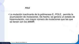 • La mutación inactivante de la polimerasa E, POLE, permite la
acumulación de mutaciones. De hecho, se genera un estado de
hipermutación, con mayor número de mutaciones que las que
se tienen con los dMMR
POLE
Creado por Mauricio Lema Medina MD
 