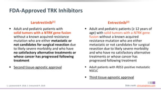 FDA-Approved TRK Inhibitors
 Adult and pediatric patients with
solid tumors with a NTRK gene fusion
without a known acquired resistance
mutation who are either metastatic or
not candidates for surgical resection due
to likely severe morbidity and who have
no satisfactory alternative treatments or
whose cancer has progressed following
treatment
 Second tissue-agnostic approval
Slide credit: clinicaloptions.com1. Larotrectinib PI. 2018. 2. Entrectinib PI. 2019.
Larotrectinib[1]
 Adult and pediatric patients (≥ 12 years of
age) with solid tumors with a NTRK gene
fusion without a known acquired
resistance mutation who are either
metastatic or not candidates for surgical
resection due to likely severe morbidity
and who have no satisfactory alternative
treatments or whose cancer has
progressed following treatment
 Adult patients with ROS1-positive metastatic
NSCLC
 Third tissue-agnostic approval
Entrectinib[2]
 