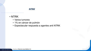 • NTRK
• Varios tumores
• 1% en cáncer de pulmón
• Espectacular respuesta a agentes anti NTRK
NTRK
Creado por Mauricio Lema Medina MD
 
