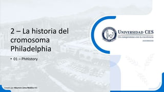 2 – La historia del
cromosoma
Philadelphia
• 01 – PhHistory
Creado por Mauricio Lema Medina MD
 