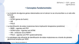 08 Parte 2 – CGP – genes
significativos
• La mutación de algunos genes relacionados con el cáncer no se circunscriben a un solo sitio
tumoral
• MMR
• NTRK (genes de fusión)
• HR
• POLE
• La identificación de estas mutaciones tiene implicación terapéutica (predictiva)
• MMR – agentes anti PD1
• NTRK-fusión - Agentes anti NTRK
• HR – inhibición de la PARP1
• POLE – agentes anti PD1 (potencialmente)
• La estrategia más eficiente de identificación de estas mutaciones es a través de páneles
genómicos amplios por NGS
• Conceptos fundamentales
Creado por Mauricio Lema Medina MD
 