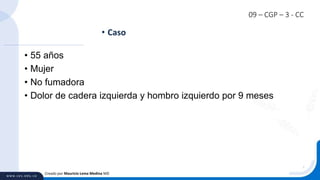 09 – CGP – 3 - CC
• 55 años
• Mujer
• No fumadora
• Dolor de cadera izquierda y hombro izquierdo por 9 meses
• Caso
Creado por Mauricio Lema Medina MD
 