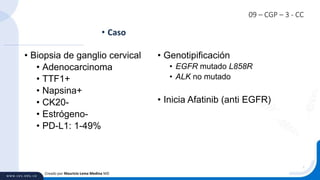 09 – CGP – 3 - CC
• Biopsia de ganglio cervical
• Adenocarcinoma
• TTF1+
• Napsina+
• CK20-
• Estrógeno-
• PD-L1: 1-49%
• Caso
Creado por Mauricio Lema Medina MD
• Genotipificación
• EGFR mutado L858R
• ALK no mutado
• Inicia Afatinib (anti EGFR)
 