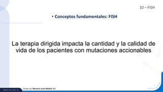 10 – FISH
• Conceptos fundamentales: FISH
Creado por Mauricio Lema Medina MD
La terapia dirigida impacta la cantidad y la calidad de
vida de los pacientes con mutaciones accionables
 