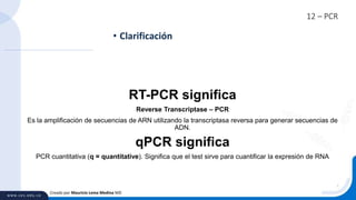 12 – PCR
• Clarificación
Creado por Mauricio Lema Medina MD
RT-PCR significa
Reverse Transcriptase – PCR
Es la amplificación de secuencias de ARN utilizando la transcriptasa reversa para generar secuencias de
ADN.
qPCR significa
PCR cuantitativa (q = quantitative). Significa que el test sirve para cuantificar la expresión de RNA
 