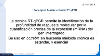 12 – RT-qPCR
• Conceptos fundamentales: RT-qPCR
Creado por Mauricio Lema Medina MD
La técnica RT-qPCR permite la identificación de la
profundidad de respuesta molecular por la
cuantificación precisa de la expresión (mRNA) del
gen interrogado
Su uso en bcr/abl1 en leucemia mieloide crónica es
estándar, y esencial
 