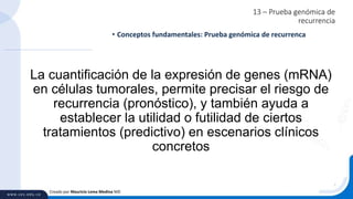 13 – Prueba genómica de
recurrencia
• Conceptos fundamentales: Prueba genómica de recurrenca
Creado por Mauricio Lema Medina MD
La cuantificación de la expresión de genes (mRNA)
en células tumorales, permite precisar el riesgo de
recurrencia (pronóstico), y también ayuda a
establecer la utilidad o futilidad de ciertos
tratamientos (predictivo) en escenarios clínicos
concretos
 