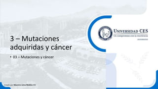 3 – Mutaciones
adquiridas y cáncer
• 03 – Mutaciones y cáncer
Creado por Mauricio Lema Medina MD
 