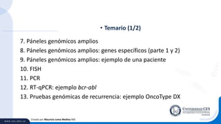 7. Páneles genómicos amplios
8. Páneles genómicos amplios: genes específicos (parte 1 y 2)
9. Páneles genómicos amplios: ejemplo de una paciente
10. FISH
11. PCR
12. RT-qPCR: ejemplo bcr-abl
13. Pruebas genómicas de recurrencia: ejemplo OncoType DX
• Temario (1/2)
Creado por Mauricio Lema Medina MD
 