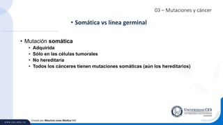03 – Mutaciones y cáncer
• Mutación somática
• Adquirida
• Sólo en las células tumorales
• No hereditaria
• Todos los cánceres tienen mutaciones somáticas (aún los hereditarios)
• Somática vs línea germinal
Creado por Mauricio Lema Medina MD
 