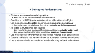 03 – Mutaciones y cáncer
• El cáncer es una enfermedad genética
• Pero sólo el 5% de los cánceres son hereditarios
• Cambios en el ADN (mutaciones) explican el fenotipo oncológico
• Las mutaciones adquiridas denominan mutaciones somáticas
• Las mutaciones heredades se denominan mutaciones de línea germinal
• No todas la mutaciones son iguales
• Las importantes que explican el fenotipo oncológico: conductoras (drivers)
• Las que no explican el fenotipo oncológico: pasajeras (passengers)
• Las mutaciones se transmiten de las células madres a las células hijas
• Durante la historia natural del cáncer se adquieren nuevas mutaciones
• Las nuevas mutaciones confieren resistencia progresiva al tratamiento
• Conceptos fundamentales
Creado por Mauricio Lema Medina MD
 