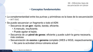 04 – Diferentes tipos de
secuenciación en cáncer
• La complementaridad entre los purinas y pirimidinas es la base de la secuenciación
• A-T / G-C
• Se puede secuenciar un fragmento o todo el ADN
• Secuencia de un gen: rápida, barata, eficiente.
• A menudo, insuficiente.
• Puede agotar el tejido.
• Secuencia de un pánel de genes: eficiente y puede cubrir la gama necesaria,
más costosa.
• Secuenciación de exoma o genoma completo (WES o WGS, respectivamente)
• No para la actividad clínica rutinaria actual
• Conceptos fundamentales
Creado por Mauricio Lema Medina MD
 