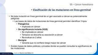05 – Cáncer hereditario
• No toda mutación en línea germinal de un gen asociado a cáncer es potencialmente
peligrosa
• Las bases de datos de mutaciones de línea germinal permiten identificar 3 tipos
• Patogénica
• Implicada en cáncer
• De significancia incierta (VUS)
• No implicada en cáncer
• Tampoco se descarta su asociación a cáncer
• Re-evaluar en 2 años
• Benigna
• Variante que no confiere riesgo mayor de cáncer
• Existen bases de datos públicas y privadas donde se pueden consultar la significancia de
las mutaciones
• Clasificación de las mutaciones en línea germinal
Creado por Mauricio Lema Medina MD
 