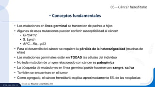 05 – Cáncer hereditario
• Las mutaciones en línea germinal se transmiten de padres a hijos
• Algunas de esas mutaciones pueden conferir susceptibilidad al cáncer
• BRCA1/2
• S. Lynch
• APC…Rb…p53
• Para el desarrollo del cáncer se requiere la pérdida de la heterozigocidad (muchas de
ellas)
• Las mutaciones germinales están en TODAS las células del individuo
• No toda mutación de un gen relacionado con cáncer es patogénica
• La búsqueda de mutaciones en línea germinal puede hacerse con sangre, saliva
• También se encuentran en el tumor
• Como agregado, el cáncer hereditario explica aproximadamente 5% de las neoplasias
• Conceptos fundamentales
Creado por Mauricio Lema Medina MD
 