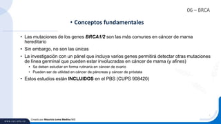 06 – BRCA
• Las mutaciones de los genes BRCA1/2 son las más comunes en cáncer de mama
hereditario
• Sin embargo, no son las únicas
• La investigación con un pánel que incluya varios genes permitirá detectar otras mutaciones
de línea germinal que pueden estar involucradas en cáncer de mama (y afines)
• Se deben estudiar en forma rutinaria en cáncer de ovario
• Pueden ser de utilidad en cáncer de páncreas y cáncer de próstata
• Estos estudios están INCLUIDOS en el PBS (CUPS 908420)
• Conceptos fundamentales
Creado por Mauricio Lema Medina MD
 