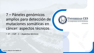 7 – Páneles genómicos
amplios para detección de
mutaciones somáticas en
cáncer: aspectos técnicos
• 07 – CGP - 1 – Aspectos técnicos
Creado por Mauricio Lema Medina MD
 