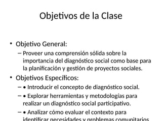 Objetivos de la Clase
• Objetivo General:
– Proveer una comprensión sólida sobre la
importancia del diagnóstico social como base para
la planificación y gestión de proyectos sociales.
• Objetivos Específicos:
– • Introducir el concepto de diagnóstico social.
– • Explorar herramientas y metodologías para
realizar un diagnóstico social participativo.
– • Analizar cómo evaluar el contexto para
 