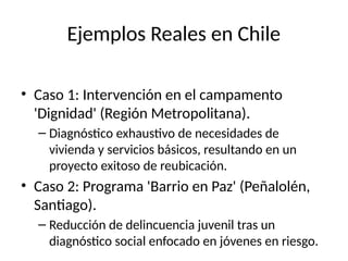 Ejemplos Reales en Chile
• Caso 1: Intervención en el campamento
'Dignidad' (Región Metropolitana).
– Diagnóstico exhaustivo de necesidades de
vivienda y servicios básicos, resultando en un
proyecto exitoso de reubicación.
• Caso 2: Programa 'Barrio en Paz' (Peñalolén,
Santiago).
– Reducción de delincuencia juvenil tras un
diagnóstico social enfocado en jóvenes en riesgo.
 