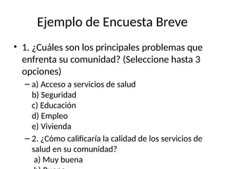 Ejemplo de Encuesta Breve
• 1. ¿Cuáles son los principales problemas que
enfrenta su comunidad? (Seleccione hasta 3
opciones)
– a) Acceso a servicios de salud
b) Seguridad
c) Educación
d) Empleo
e) Vivienda
– 2. ¿Cómo calificaría la calidad de los servicios de
salud en su comunidad?
a) Muy buena
 