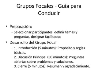 Grupos Focales - Guía para
Conducir
• Preparación:
– Seleccionar participantes, definir temas y
preguntas, designar facilitador.
• Desarrollo del Grupo Focal:
– 1. Introducción (5 minutos): Propósito y reglas
básicas.
2. Discusión Principal (30 minutos): Preguntas
abiertas sobre problemas y soluciones.
3. Cierre (5 minutos): Resumen y agradecimiento.
 