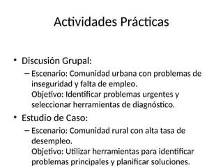 Actividades Prácticas
• Discusión Grupal:
– Escenario: Comunidad urbana con problemas de
inseguridad y falta de empleo.
Objetivo: Identificar problemas urgentes y
seleccionar herramientas de diagnóstico.
• Estudio de Caso:
– Escenario: Comunidad rural con alta tasa de
desempleo.
Objetivo: Utilizar herramientas para identificar
problemas principales y planificar soluciones.
 