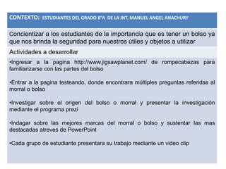 CONTEXTO: ESTUDIANTES DEL GRADO 8°A DE LA INT. MANUEL ANGEL ANACHURY
Concientizar a los estudiantes de la importancia que es tener un bolso ya
que nos brinda la seguridad para nuestros útiles y objetos a utilizar
Actividades a desarrollar
•Ingresar a la pagina http://www.jigsawplanet.com/ de rompecabezas para
familiarizarse con las partes del bolso
•Entrar a la pagina testeando, donde encontrara múltiples preguntas referidas al
morral o bolso
•Investigar sobre el origen del bolso o morral y presentar la investigación
mediante el programa prezi
•Indagar sobre las mejores marcas del morral o bolso y sustentar las mas
destacadas atreves de PowerPoint
•Cada grupo de estudiante presentara su trabajo mediante un video clip
 