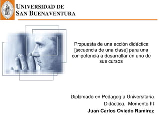Propuesta de una acción didáctica
[secuencia de una clase] para una
competencia a desarrollar en uno de
sus cursos
Diplomado en Pedagogía Universitaria
Didáctica. Momento III
Juan Carlos Oviedo Ramirez
 