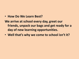 • How Do We Learn Best?
We arrive at school every day, greet our
  friends, unpack our bags and get ready for a
  day of new learning opportunities.
• Well that’s why we come to school isn’t it?
 