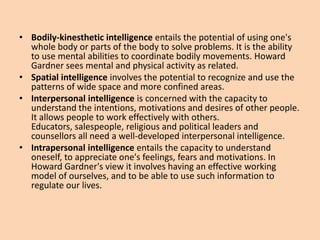 • Bodily-kinesthetic intelligence entails the potential of using one's
  whole body or parts of the body to solve problems. It is the ability
  to use mental abilities to coordinate bodily movements. Howard
  Gardner sees mental and physical activity as related.
• Spatial intelligence involves the potential to recognize and use the
  patterns of wide space and more confined areas.
• Interpersonal intelligence is concerned with the capacity to
  understand the intentions, motivations and desires of other people.
  It allows people to work effectively with others.
  Educators, salespeople, religious and political leaders and
  counsellors all need a well-developed interpersonal intelligence.
• Intrapersonal intelligence entails the capacity to understand
  oneself, to appreciate one's feelings, fears and motivations. In
  Howard Gardner's view it involves having an effective working
  model of ourselves, and to be able to use such information to
  regulate our lives.
 