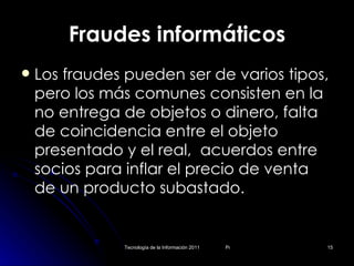Fraudes informáticos Los fraudes pueden ser de varios tipos, pero los más comunes consisten en la no entrega de objetos o dinero, falta de coincidencia entre el objeto presentado y el real,  acuerdos entre socios para inflar el precio de venta de un producto subastado. 