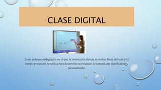 CLASE DIGITAL
Es un enfoque pedagógico en el que la instrucción directa se realiza fuera del aula y el
tiempo presencial se utiliza para desarrollar actividades de aprendizaje significativo y
personalizado.
 